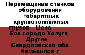 Перемещение станков, оборудования, габаритных крупнотоннажных грузов › Цена ­ 7 000 - Все города Услуги » Другие   . Свердловская обл.,Камышлов г.